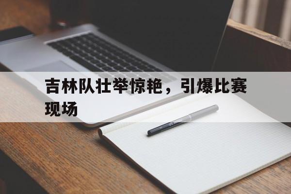 球天下官网-吉林队壮举惊艳,引爆比赛现场图片